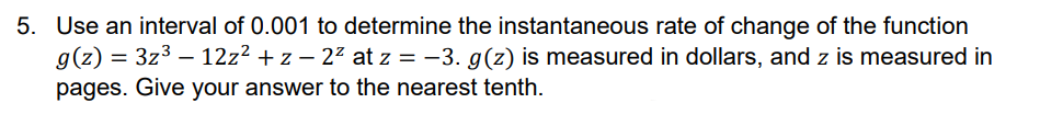 5. Use an interval of 0.001 to determine the instantaneous rate of change of the function
g(z) = 3z³ - 12z² + z − 2² at z = −3. g(z) is measured in dollars, and z is measured in
pages. Give your answer to the nearest tenth.