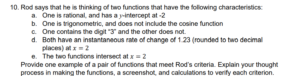 10. Rod says that he is thinking of two functions that have the following characteristics:
a. One is rational, and has a y-intercept at -2
b. One is trigonometric, and does not include the cosine function
c. One contains the digit "3" and the other does not.
d.
Both have an instantaneous rate of change of 1.23 (rounded to two decimal
places) at x = 2
e. The two functions intersect at x = 2
Provide one example of a pair of functions that meet Rod's criteria. Explain your thought
process in making the functions, a screenshot, and calculations to verify each criterion.