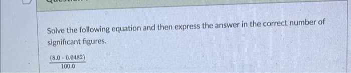 1
Solve the following equation and then express the answer in the correct number of
significant figures.
(8.0-0.0482)
100.0