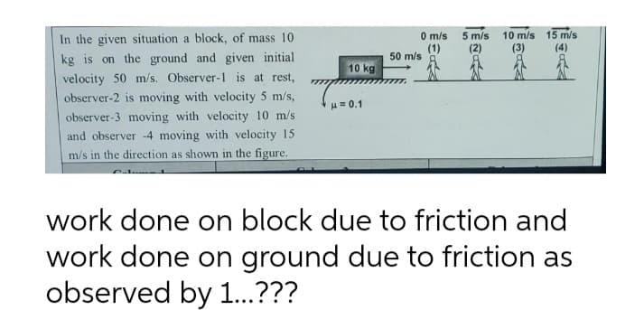 In the given situation a block, of mass 10
kg is on the ground and given initial
velocity 50 m/s. Observer-1 is at rest,
observer-2 is moving with velocity 5 m/s,
observer-3 moving with velocity 10 m/s
and observer -4 moving with velocity 15
m/s in the direction as shown in the figure.
10 kg
μ = 0.1
0 m/s
(1)
50 m/s
5 m/s
(2)
10 m/s 15 m/s
(4)
work done on block due to friction and
work done on ground due to friction as
observed by 1...???