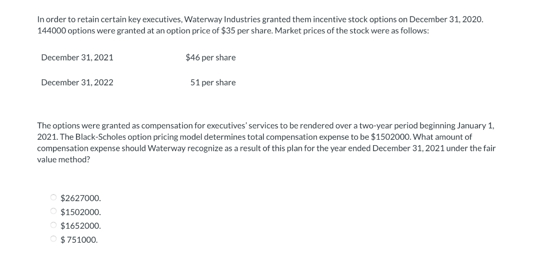 In order to retain certain key executives, Waterway Industries granted them incentive stock options on December 31, 2020.
144000 options were granted at an option price of $35 per share. Market prices of the stock were as follows:
December 31, 2021
December 31, 2022
$46 per share
O $2627000.
O $1502000.
O $1652000.
O $751000.
51 per share
The options were granted as compensation for executives' services to be rendered over a two-year period beginning January 1,
2021. The Black-Scholes option pricing model determines total compensation expense to be $1502000. What amount of
compensation expense should Waterway recognize as a result of this plan for the year ended December 31, 2021 under the fair
value method?