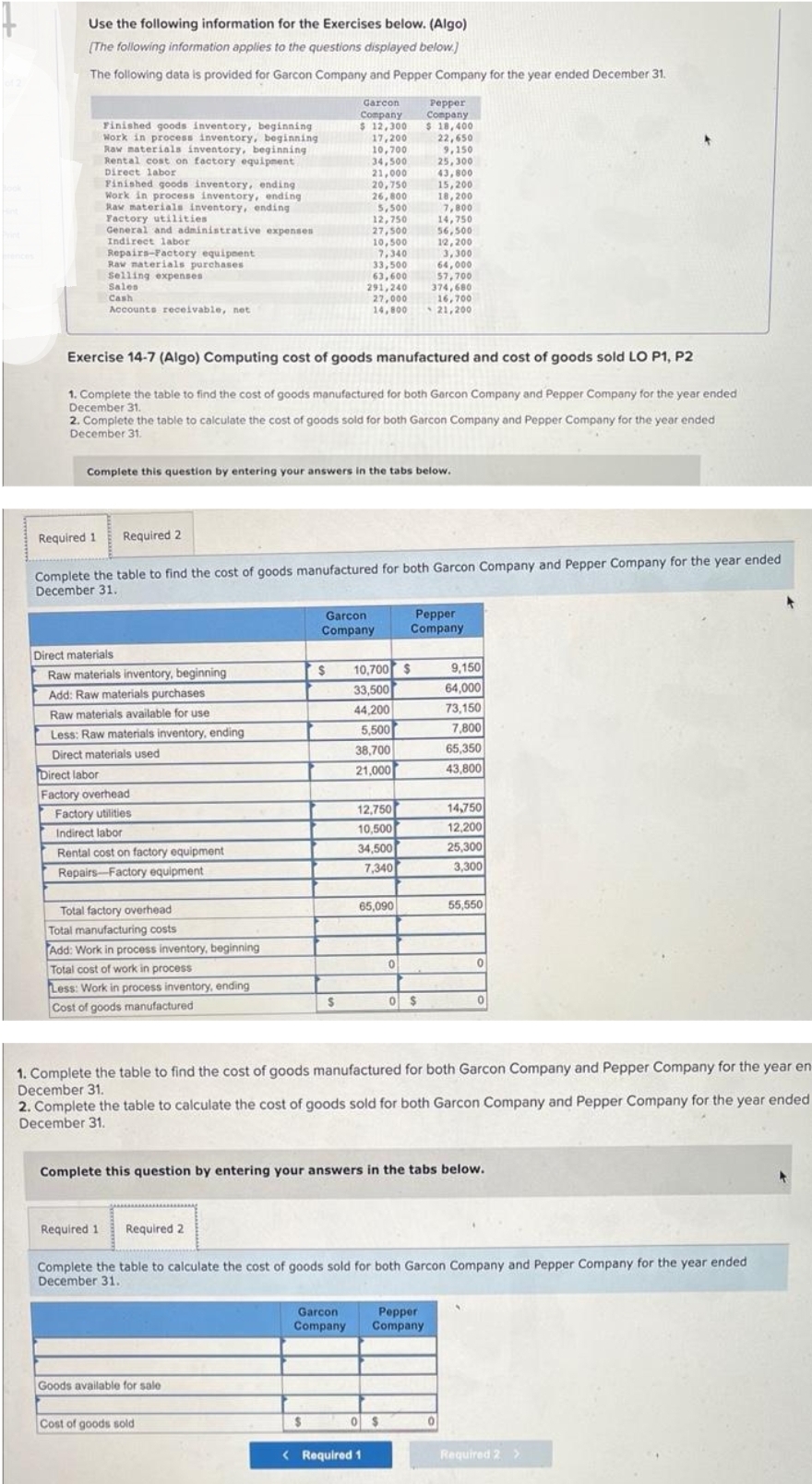 Use the following information for the Exercises below. (Algo)
[The following information applies to the questions displayed below.)
The following data is provided for Garcon Company and Pepper Company for the year ended December 31.
Finished goods inventory, beginning
Work in process inventory, beginning
Raw materials inventory, beginning
Rental cost on factory equipment
Direct labor
Finished goods inventory, ending
Work in process inventory, ending
Raw materials inventory, ending
Factory utilities
General and administrative expenses
Indirect labor
Repairs-Factory equipment
Raw materials purchases
Selling expenses
Sales
Cash
Accounts receivable, net
Required 1 Required 2
Direct materials
Raw materials inventory, beginning
Add: Raw materials purchases
Raw materials available for use
Less: Raw materials inventory, ending
Direct materials used
Direct labor
Factory overhead
Factory utilities
Indirect labor
Rental cost on factory equipment
Repairs-Factory equipment
Total factory overhead
Total manufacturing costs
Add: Work in process inventory, beginning
Total cost of work in process
Less: Work in process inventory, ending
Cost of goods manufactured
Exercise 14-7 (Algo) Computing cost of goods manufactured and cost of goods sold LO P1, P2
1. Complete the table to find the cost of goods manufactured for both Garcon Company and Pepper Company for the year ended
December 31.
2. Complete the table to calculate the cost of goods sold for both Garcon Company and Pepper Company for the year ended
December 31.
Complete this question by entering your answers in the tabs below.
Required 1 Required 2
Complete the table to find the cost of goods manufactured for both Garcon Company and Pepper Company for the year ended
December 31.
Garcon
Company
$ 12,300
17,200
10,700
34,500
21,000
Goods available for sale
$
Cost of goods sold
20,750
26,800
$
5,500
12,750
27,500
$
10,500
7,340
33,500
63,600
291,240
27,000
14,800
Garcon
Company
Garcon
Company
10,700 $
33,500
44,200
5,500
38,700
21,000
12,750
10,500
34,500
7,340
65,090
< Required 1
Pepper
Company
$ 18,400
22,650
9,150
25,300
43,800
0
15,200
18,200
7,800
14,750
56,500
12,200
3,300
64,000
57,700
374,680
16,700
21,200
Pepper
Company
0 $
0 $
1. Complete the table to find the cost of goods manufactured for both Garcon Company and Pepper Company for the year en-
December 31.
2. Complete the table to calculate the cost of goods sold for both Garcon Company and Pepper Company for the year ended
December 31.
Complete this question by entering your answers in the tabs below.
Pepper
Company
9,150
64,000
73,150
7,800
65,350
43,800
Complete the table to calculate the cost of goods sold for both Garcon Company and Pepper Company for the year ended
December 31.
14,750
12,200
25,300
3,300
55,550
0
0
Required 2 >