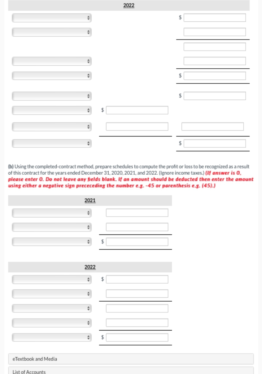 eTextbook and Media
(b) Using the completed-contract method, prepare schedules to compute the profit or loss to be recognized as a result
of this contract for the years ended December 31, 2020, 2021, and 2022. (Ignore income taxes.) (If answer is 0.
please enter 0. Do not leave any fields blank. If an amount should be deducted then enter the amount
using either a negative sign prececeding the number e.g. -45 or parenthesis e.g. (45).)
List of Accounts
2021
2022
2022
$
$