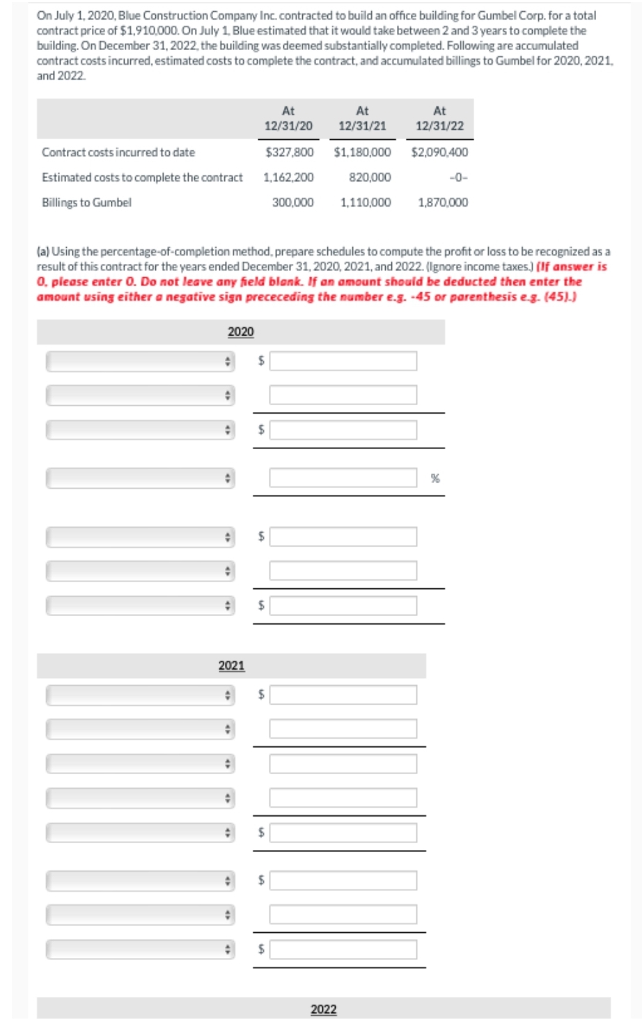 On July 1, 2020, Blue Construction Company Inc. contracted to build an office building for Gumbel Corp. for a total
contract price of $1,910,000. On July 1, Blue estimated that it would take between 2 and 3 years to complete the
building. On December 31, 2022, the building was deemed substantially completed. Following are accumulated
contract costs incurred, estimated costs to complete the contract, and accumulated billings to Gumbel for 2020, 2021,
and 2022.
Contract costs incurred to date
Estimated costs to complete the contract
Billings to Gumbel
2020
+
2021
At
12/31/20
At
12/31/21
$327,800 $1,180,000
1,162,200
820,000
1,110,000
+
(a) Using the percentage-of-completion method, prepare schedules to compute the profit or loss to be recognized as a
result of this contract for the years ended December 31, 2020, 2021, and 2022. (Ignore income taxes.) (If answer is
0. please enter 0. Do not leave any field blank. If an amount should be deducted then enter the
amount using either a negative sign prececeding the number e.g. -45 or parenthesis e.g. (45).)
$
$
$
$
$
$
300,000
$
At
12/31/22
$2,090,400
2022
-0-
1,870,000
%