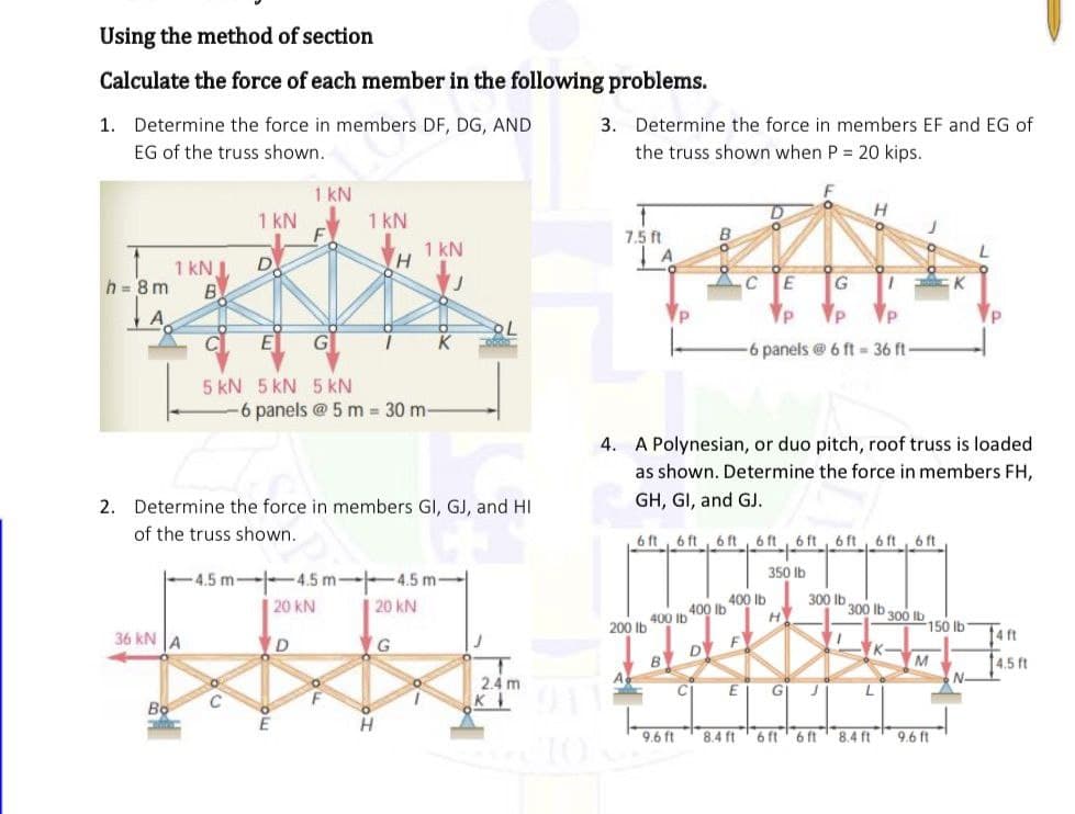 Using the method of section
Calculate the force of each member in the following problems.
1. Determine the force in members DF, DG, AND
3. Determine the force in members EF and EG of
EG of the truss shown.
the truss shown when P = 20 kips.
1 kN
1 kN
H
1 kN
F
1 kN
7.5 ft
A
1 kN
h = 8 m
B
G
K
-6 panels @ 6 ft = 36 ft
5 kN 5 kN 5 kN
6 panels @ 5 m 30 m-
4. A Polynesian, or duo pitch, roof truss is loaded
as shown. Determine the force in members FH,
2. Determine the force in members GI, GJ, and HI
GH, GI, and GJ.
of the truss shown.
6 ft, 6 ft, 6 ft, 6 ft, 6 ft
6 ft, 6 ft, 6 ft
350 Ib
-4.5 m---4.5 m-
-4.5 m
20 kN
20 kN
400 Ib
H
300 Ib
300 ib 300 Ib
400 lb
200 Ib 400 Ib
D
B
150 lb
36 kN A
D
14 ft
K-
14.5 ft
N-
2.4 m
GI
011
E
E
H
9.6 ft
8.4 ft
6 ft' 6 ft
8.4 ft
9.6 ft

