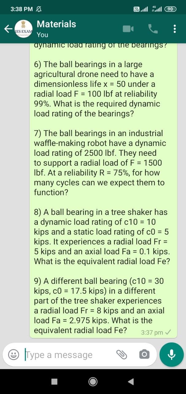 3:38 PM A
ll ll 90
Materials
JES EXAM
You
aynamic load rating of the bearings?
6) The ball bearings in a large
agricultural drone need to have a
dimensionless life x = 50 under a
radial load F = 100 lbf at reliability
99%. What is the required dynamic
load rating of the bearings?
7) The ball bearings in an industrial
waffle-making robot have a dynamic
load rating of 2500 lbf. They need
to support a radial load of F = 1500
Ibf. At a reliability R = 75%, for how
many cycles can we expect them to
function?
%3D
%3D
8) A ball bearing in a tree shaker has
a dynamic load rating of c10 = 10
kips and a static load rating of c0 = 5
kips. It experiences a radial load Fr =
5 kips and an axial load Fa = 0.1 kips.
What is the equivalent radial load Fe?
9) A different ball bearing (c10 = 30
kips, c0 = 17.5 kips) in a different
part of the tree shaker experiences
a radial load Fr = 8 kips and an axial
load Fa = 2.975 kips. What is the
equivalent radial load Fe?
3:37 pm /
Type a message
