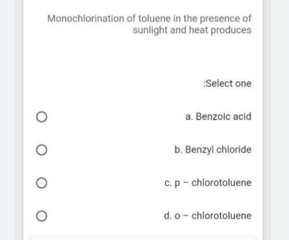 Monochlorination of toluene in the presence of
sunlight and heat produces
:Select one
a. Benzoic acid
b. Benzyl chloride
C.p- chlorotoluene
d. o- chlorotoluene
