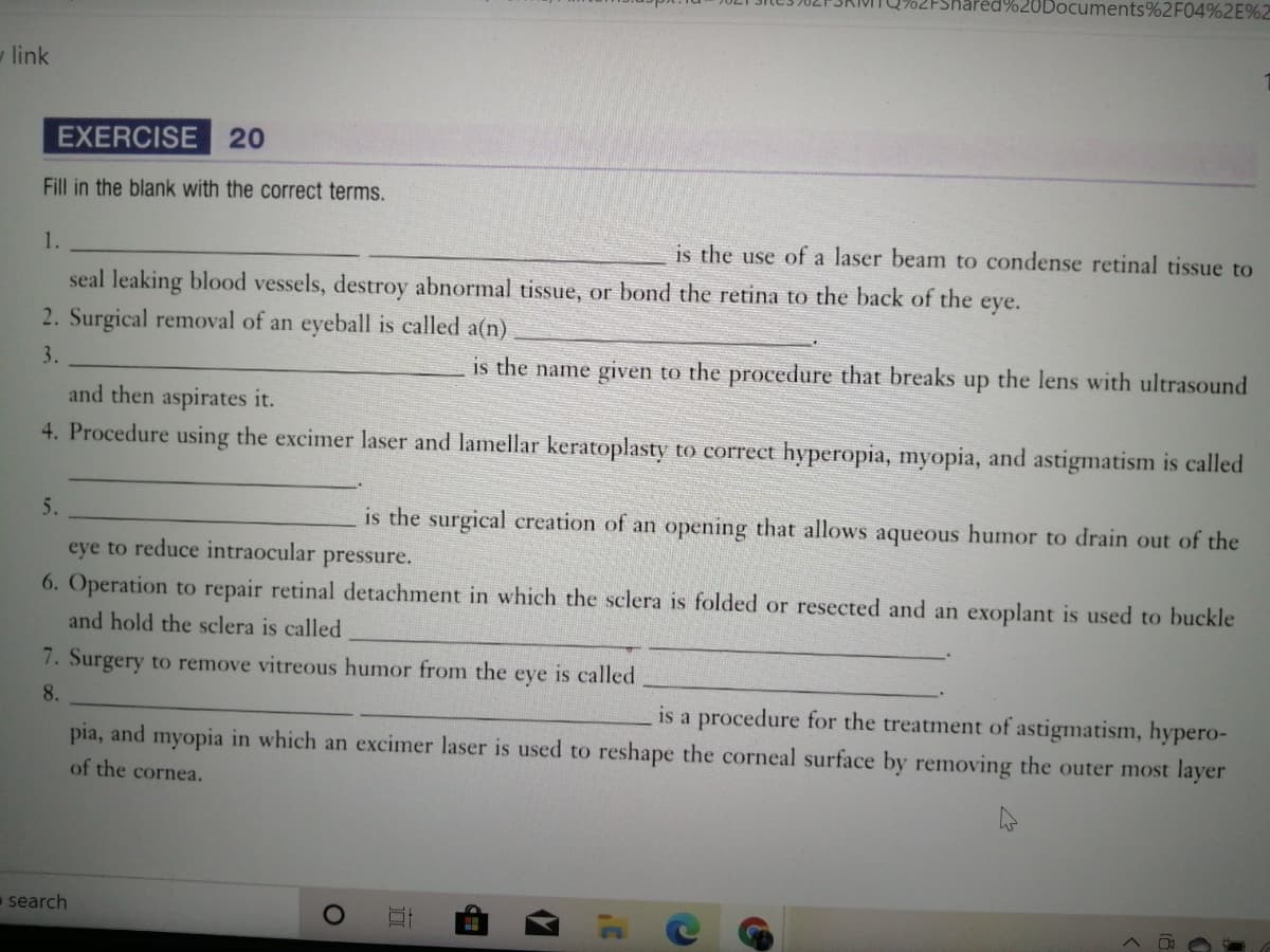 iPed%20Documents%2F04%2E%2
link
EXERCISE 20
Fill in the blank with the correct terms.
1.
is the use of a laser beam to condense retinal tissue to
seal leaking blood vessels, destroy abnormal tissue, or bond the retina to the back of the eye.
2. Surgical removal of an eyeball is called a(n)
3.
is the name given to the procedure that breaks up the lens with ultrasound
and then aspirates it.
4. Procedure using the excimer laser and lamellar keratoplasty to correct hyperopia, myopia, and astigmatism is called
5.
is the surgical creation of an opening that allows aqueous humor to drain out of the
eye to reduce intraocular
pressure.
6. Operation to repair retinal detachment in which the sclera is folded or resected and an exoplant is used to buckle
and hold the sclera is called
7. Surgery to remove vitreous humor from the
eye
is called
8.
is a procedure for the treatment of astigmatism, hypero-
pia, and myopia in which an excimer laser is used to reshape the corneal surface by removing the outer most layer
of the cornea.
search
