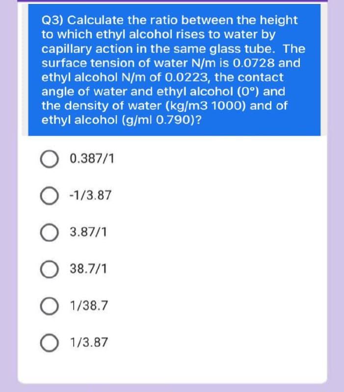 Q3) Calculate the ratio between the height
to which ethyl alcohol rises to water by
capillary action in the same glass tube. The
surface tension of water N/m is 0.0728 and
ethyl alcohol N/m of 0.0223, the contact
angle of water and ethyl alcohol (0°) and
the density of water (kg/m3 1000) and of
ethyl alcohol (g/ml 0.790)?
O 0.387/1
O -1/3.87
O 3.87/1
38.7/1
1/38.7
1/3.87
