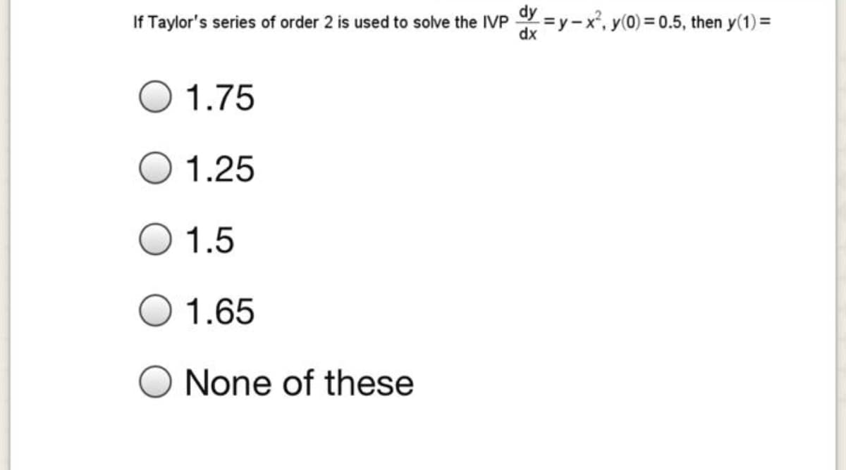 If Taylor's series of order 2 is used to solve the IVP =y-x', y(0) = 0.5, then y(1) =
dy
dx
1.75
1.25
1.5
1.65
None of these
