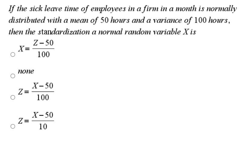 If the sick leave time of employees in a firm in a month is normally
distributed with a mean of 50 hours and a variance of 100 hours,
then the standardization a normal random variable X is
Z- 50
X=
100
попе
X- 50
Z =
100
X-50
Z=
10
