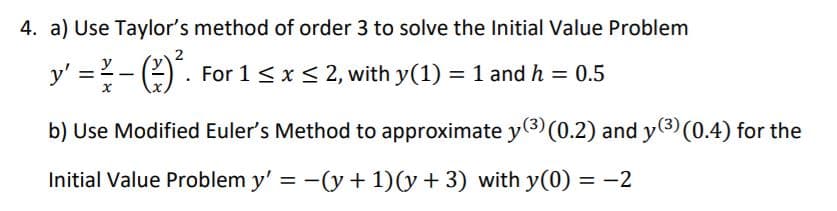 4. a) Use Taylor's method of order 3 to solve the Initial Value Problem
2
y' =-) . For 1<x< 2, with y(1) = 1 and h = 0.5
b) Use Modified Euler's Method to approximate y(3) (0.2) and y(3) (0.4) for the
Initial Value Problem y' = -(y + 1)(y + 3) with y(0) = -2
