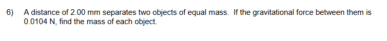 6) A distance of 2.00 mm separates two objects of equal mass. If the gravitational force between them is
0.0104 N, find the mass of each object.
