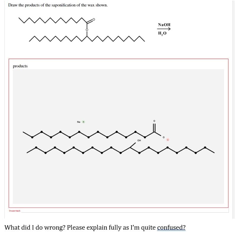 Draw the products of the saponification of the wax shown.
products
NaOH
H₂O
Na +
OH
Incorrect
What did I do wrong? Please explain fully as I'm quite confused?