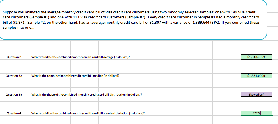 Suppose you analyzed the average monthly credit card bill of Visa credit card customers using two randomly selected samples: one with 149 Visa credit
card customers Sample #1) and one with 113 Visa credit card customers Sample #2 Every creditcard customer ampe 1 had a monthly edit ad
bill of $1,871. Sample #2, on the other hand, had an average monthly credit card bill of $1,807 with a variance of 1,339,644 (S)"2、 if you combined these
samples into one...
Question 2 What would be the combined monthly credit card bill average (in dollars)?
$1,843.3969
Question ЗА
what is thecombined monthly credit card bill median (in dollars)?
$1,871.0000
Question 3BWhat is the shape of the combined monthly credit card bill distribution (in dollars)?
Skewed Left
Question 4
What would be thecombined monthly credit card bill standard deviation (in dollars)?
