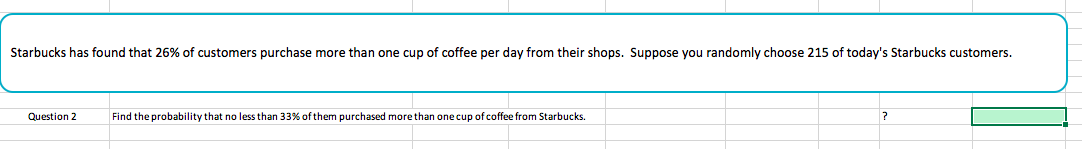 Starbucks has found that 26% of customers purchase more than one cup of coffee per day from their shops. Suppose you randomly choose 215 of today's Starbucks customers.
Question 2
Find the probability that no less than 33% of them purchased more than one cup of coffee from Starbucks.
