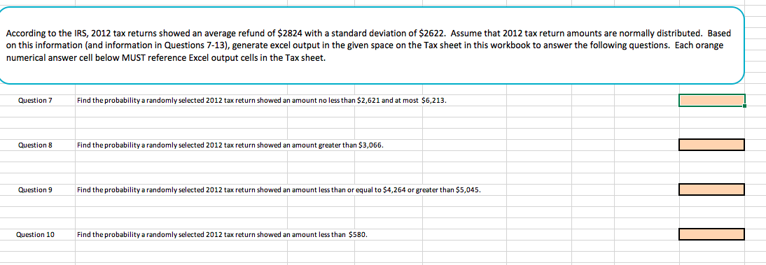 According to the IRS, 2012 tax returns showed an average refund of $2824 with a standard deviation of $2622. Assume that 2012 tax return amounts are normally distributed. Based
on this information (and information in Questions 7-13), generate excel output in the given space on the Tax sheet in this workbook to answer the following questions. Each orange
numerical answer cell below MUST reference Excel output cells in the Tax sheet.
Question 7
Find the probability a randomly selected 2012 tax return showed an amount no less than $2,621 and at most $6,213
Question 8
Find the probability a randomly selected 2012 tax return showed an amount greater than $3,066
Question 9
ind the probability a randomly selected 2012 tax return showed an amount less than or equal to $4,264 or greater than $5,045.
Question 10
Find the probability a randomly selected 2012 tax return showed an amount less than $580.
