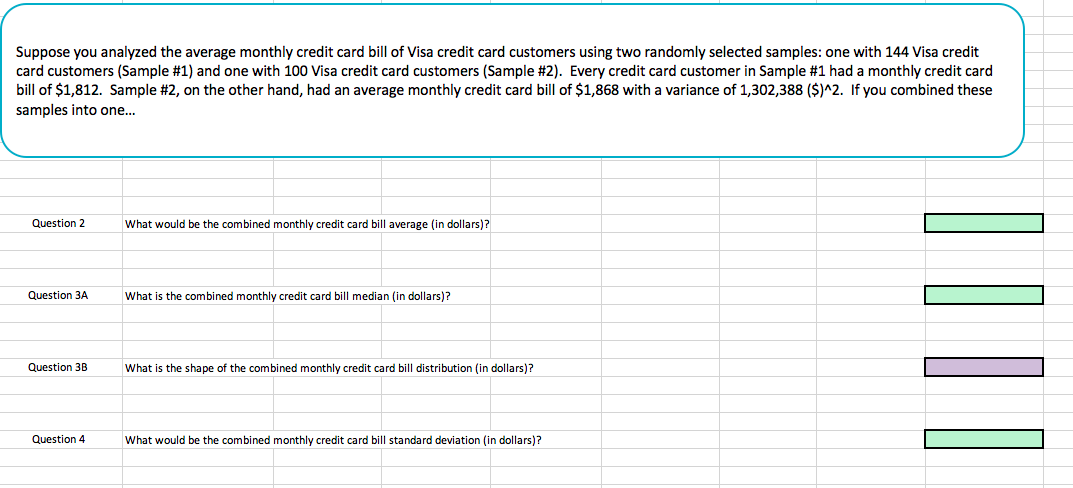 Suppose you analyzed the average monthly credit card bill of Visa credit card customers using two randomly selected samples: one with 144 Visa credit
card customers (Sample #1) and one with 100 Visa credit card customers (Sample #2). Every credit card customer in Sample #1 had a monthly credit card
bill of $1,812. Sample #2, on the other hand, had an average monthly credit card bill of $1,868 with a variance of 1,302,388 (SM2. If you combined these
samples into one...
Question 2
What would be the combined monthly credit card bill average (in dollars)?
Question 3A
What is the combined monthly credit card bill median (in dollars)?
Question 3BWha is the shape of the combined monthly credit card bill distribution (in dollars)?
Question 4
What would be the combined monthly credit card bill standard deviation (in dollars)?

