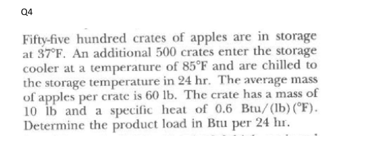 Q4
Fifty-five hundred crates of apples are in storage
at 37°F. An additional 500 crates enter the storage
cooler at a temperature of 85°F and are chilled to
the storage temperature in 24 hr. The average mass
of apples per crate is 60 lb. The crate has a mass of
10 ib and a specific heat of 0.6 Btu/(lb) (°F).
Determine the product load in Btu per 24 hr.
