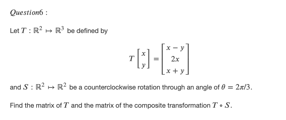 Question6 :
Let T : R? H R´ be defined by
X -
y
T
2x
=
х+у.
and S : R- H R² be a counterclockwise rotation through an angle of 0 = 2a/3.
Find the matrix of T and the matrix of the composite transformation T • S.
