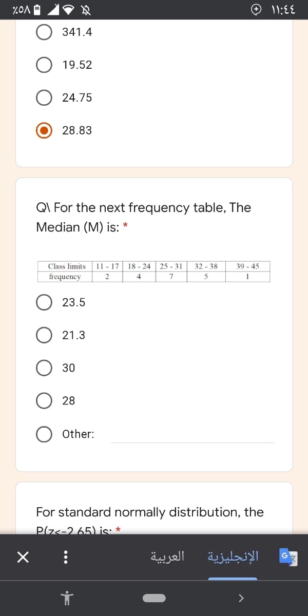 341.4
19.52
24.75
28.83
QI For the next frequency table, The
Median (M) is: *
11 - 17 18 - 24
32 - 38
Class limits
frequency
25 - 31
39 - 45
4
7
5
1
23.5
21.3
30
28
Other:
For standard normally distribution, the
Pz<-2 65) is: *
العربية
الإنجليزية
>
