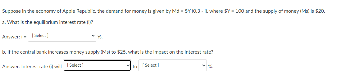 Suppose in the economy of Apple Republic, the demand for money is given by Md = $Y (0.3 - i), where $Y = 100 and the supply of money (Ms) is $20.
a. What is the equilibrium interest rate (i)?
Answer: i =
[ Select ]
v %.
b. If the central bank increases money supply (Ms) to $25, what is the impact on the interest rate?
Answer: Interest rate (i) will
[ Select ]
to [ Select ]
%.
