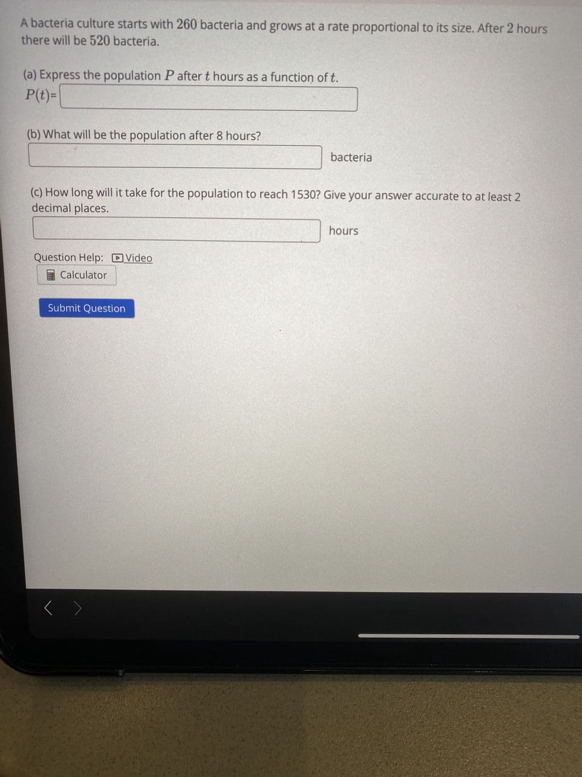 A bacteria culture starts with 260 bacteria and grows at a rate proportional to its size. After 2 hours
there will be 520 bacteria.
(a) Express the population P after t hours as a function of t.
P(t)=
(b) What will be the population after 8 hours?
bacteria
(c) How long will it take for the population to reach 1530? Give your answer accurate to at least 2
decimal places.
hours
Question Help: DVideo
Calculator
Submit Question
