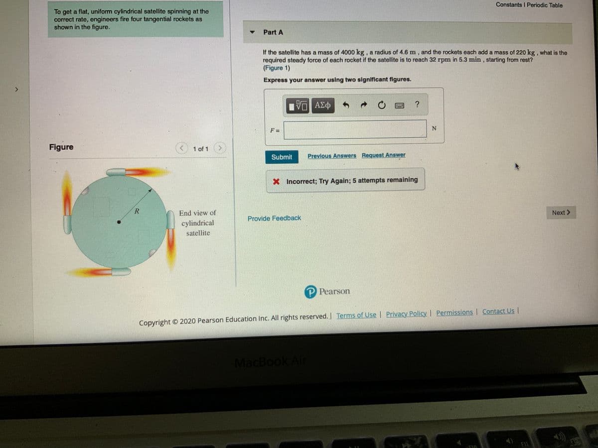 Constants I Periodic Table
To get a flat, uniform cylindrical satellite spinning at the
correct rate, engineers fire four tangential rockets as
shown in the figure.
Part A
If the satellite has a mass of 4000 kg, a radius of 4.6 m, and the rockets each add a mass of 220 kg , what is the
required steady force of each rocket if the satellite is to reach 32 rpm in 5.3 min, starting from rest?
(Figure 1)
Express your answer using two significant figures.
F =
Figure
1 of 1
Submit
Previous Answers Request Answer
X Incorrect; Try Again; 5 attempts remaining
End view of
Next >
Provide Feedback
cylindrical
satellite
P Pearson
Copyright © 2020 Pearson Education Inc. All rights reserved. I Terms of Use Privacy Policy | Permissions | Contact Us
MacBook Air
FI1
R.
