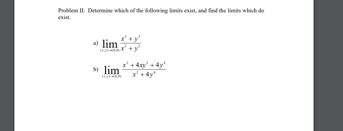 Problem II: Determine which of the following limits exist, and find the limits which do
exist.
x' + y'
a) lim
x²
+ y
(x,y)→(0,0) -
x² + 4xy² + 4y*
x' +4y*
b) lim
(x,y)(0,0)
