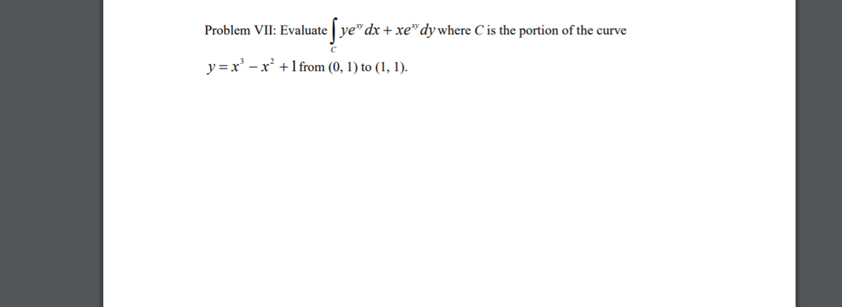 Problem VII: Evaluate ye"dx + xe"dywhere C is the portion of the curve
y =x' – x² +1from (0, 1) to (1, 1).
