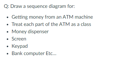 Q: Draw a sequence diagram for:
• Getting money from an ATM machine
• Treat each part of the ATM as a class
• Money dispenser
• Screen
. Keyрad
Bank computer Etc...
