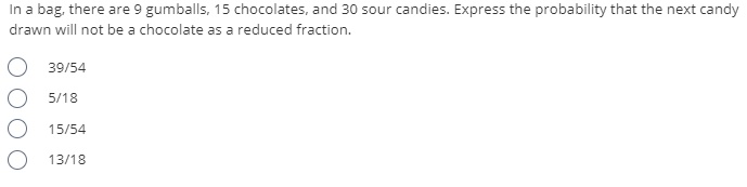 In a bag, there are 9 gumballs, 15 chocolates, and 30 sour candies. Express the probability that the next candy
drawn will not be a chocolate as a reduced fraction.
39/54
5/18
15/54
13/18
