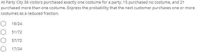 At Party City 36 visitors purchased exactly one costume for a party, 15 purchased no costume, and 21
purchased more than one costume. Express the probability that the next customer purchases one or more
costumes as a reduced fraction.
19/24
O 51/72
O 57/72
O 17/24

