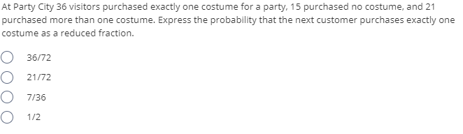 At Party City 36 visitors purchased exactly one costume for a party, 15 purchased no costume, and 21
purchased more than one costume. Express the probability that the next customer purchases exactly one
costume as a reduced fraction.
O 36/72
O 21/72
O 7/36
O 1/2
