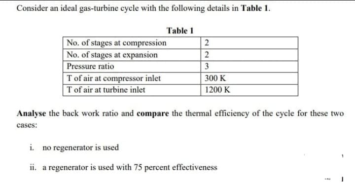 Consider an ideal gas-turbine cycle with the following details in Table 1.
Table 1
No. of stages at compression
No. of stages at expansion
2
2
Pressure ratio
3
T of air at compressor inlet
T of air at turbine inlet
300 K
1200 K
Analyse the back work ratio and compare the thermal efficiency of the cycle for these two
cases:
i. no regenerator is used
ii. a regenerator is used with 75 percent effectiveness
