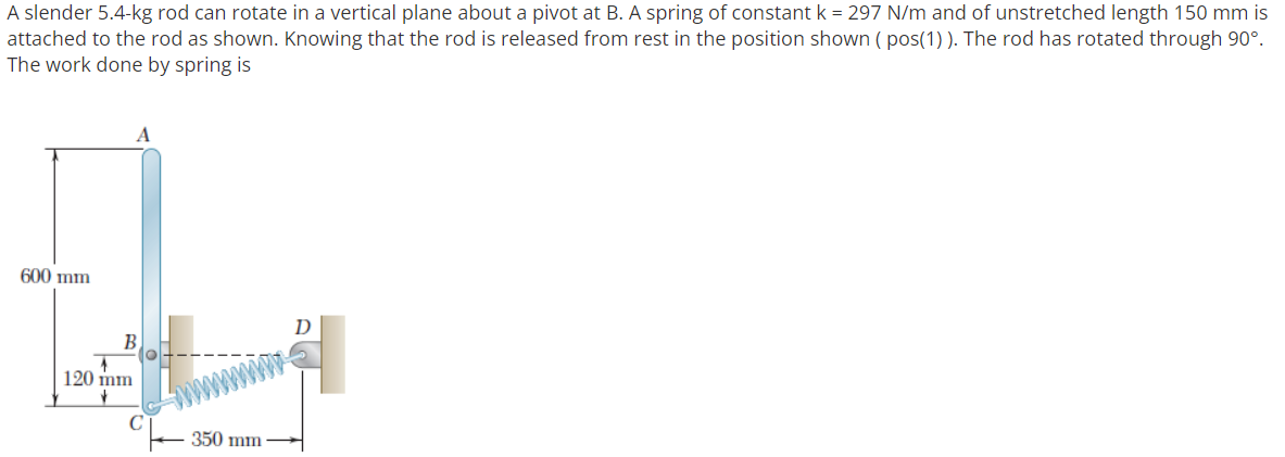 A slender 5.4-kg rod can rotate in a vertical plane about a pivot at B. A spring of constant k = 297 N/m and of unstretched length 150 mm is
attached to the rod as shown. Knowing that the rod is released from rest in the position shown ( pos(1)). The rod has rotated through 90°.
The work done by spring is
600 mm
B
120 mm
C
350 mm
