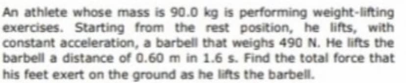 An athlete whose mass is 90.0 kg is performing weight-lifting
exercises. Starting from the rest position, he lifts, with
constant acceleration, a barbell that weighs 490 N. He lifts the
barbell a distance of 0.60 m in 1.6 s. Find the total force that
his feet exert on the ground as he lifts the barbell.
