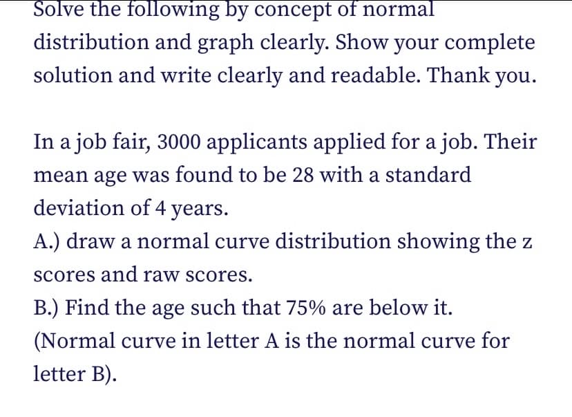 Solve the following by concept of normal
distribution and graph clearly. Show your complete
solution and write clearly and readable. Thank you.
In a job fair, 3000 applicants applied for a job. Their
mean age was found to be 28 with a standard
deviation of 4 years.
A.) draw a normal curve distribution showing the z
scores and raw scores.
B.) Find the age such that 75% are below it.
(Normal curve in letter A is the normal curve for
letter B).
