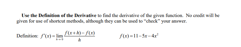 Use the Definition of the Derivative to find the derivative of the given function. No credit will be
given for use of shortcut methods, although they can be used to “check" your answer.
Definition: f'(x) = lim (*+h)– f(x)
h
f(x)=11-5x-4x²
