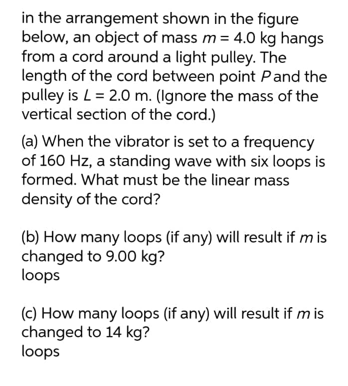 in the arrangement shown in the figure
below, an object of mass m = 4.0 kg hangs
from a cord around a light pulley. The
length of the cord between point Pand the
pulley is L = 2.0 m. (Ignore the mass of the
vertical section of the cord.)
(a) When the vibrator is set to a frequency
of 160 Hz, a standing wave with six loops is
formed. What must be the linear mass
density of the cord?
(b) How many loops (if any) will result if m is
changed to 9.00 kg?
loops
(c) How many loops (if any) will result if m is
changed to 14 kg?
loops
