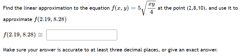 Find the linear approximation to the equation f(x, y) = 5,
xy
at the point (2,8,10), and use it to
4
approximate f(2.19, 8.28)
f(2.19, 8.28) =
Make sure your answer is accurate to at least three decimal places, or give an exact answer.
