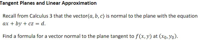Tangent Planes and Linear Approximation
Recall from Calculus 3 that the vector(a, b, c) is normal to the plane with the equation
ax + by + cz = d.
Find a formula for a vector normal to the plane tangent to f(x,y) at (xo,Yo).

