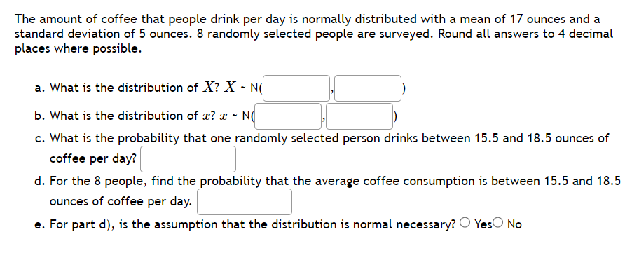 The amount of coffee that people drink per day is normally distributed with a mean of 17 ounces and a
standard deviation of 5 ounces. 8 randomly selected people are surveyed. Round all answers to 4 decimal
places where possible.
a. What is the distribution of X? X - N(
b. What is the distribution of ☎? ~ N
c. What is the probability that one randomly selected person drinks between 15.5 and 18.5 ounces of
coffee per day?
d. For the 8 people, find the probability that the average coffee consumption is between 15.5 and 18.5
ounces of coffee per day.
e. For part d), is the assumption that the distribution is normal necessary? Yes No