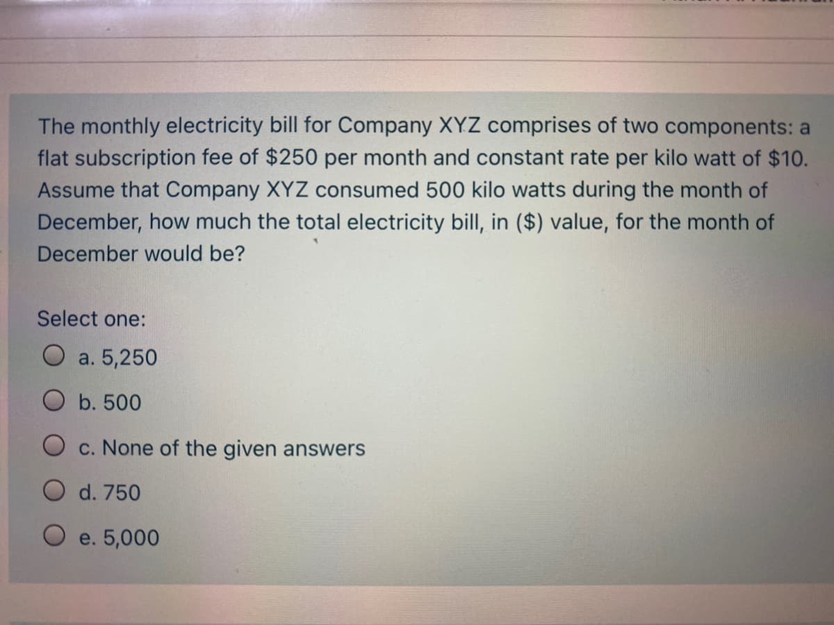 The monthly electricity bill for Company XYZ comprises of two components: a
flat subscription fee of $250 per month and constant rate per kilo watt of $10.
Assume that Company XYZ consumed 500 kilo watts during the month of
December, how much the total electricity bill, in ($) value, for the month of
December would be?
Select one:
O a. 5,250
O b. 500
O c. None of the given answers
O d. 750
O e. 5,000
