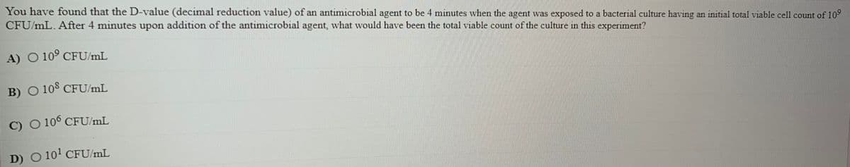 You have found that the D-value (decimal reduction value) of an antimicrobial agent to be 4 minutes when the agent was exposed to a bacterial culture having an initial total viable cel1 count of 10°
CFU/mL. After 4 minutes upon addition of the antimicrobial agent, what would have been the total viable count of the culture in this experiment?
A) O 10° CFU/mL
B) O 10$ CFU/mL
C) O 10° CFU/mL
D) O 10' CFU/mL
