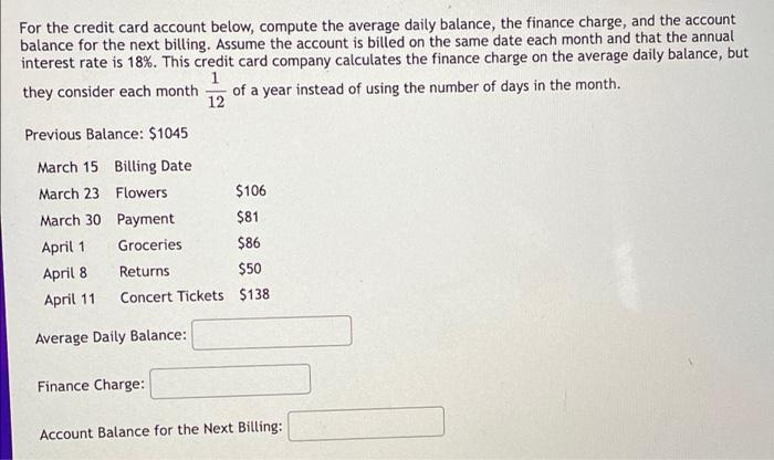 For the credit card account below, compute the average daily balance, the finance charge, and the account
balance for the next billing. Assume the account is billed on the same date each month and that the annual
interest rate is 18%. This credit card company calculates the finance charge on the average daily balance, but
they consider each month
of a year instead of using the number of days in the month.
12
Previous Balance: $1045
March 15 Billing Date
March 23 Flowers
$106
March 30 Payment
$81
April 1
Groceries
$86
April 8
Returns
$50
April 11
Concert Tickets $138
Average Daily Balance:
Finance Charge:
Account Balance for the Next Billing:

