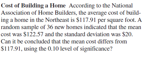 Cost of Building a Home According to the National
Association of Home Builders, the average cost of build-
ing a home in the Northeast is $117.91 per square foot. A
random sample of 36 new homes indicated that the mean
cost was $122.57 and the standard deviation was $20.
Can it be concluded that the mean cost differs from
$117.91, using the 0.10 level of significance?
