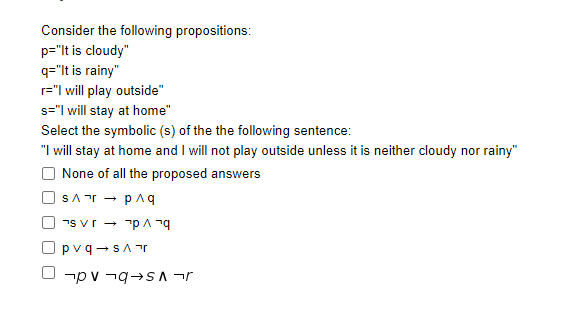 Consider the following propositions:
p="lt is cloudy"
q="It is rainy"
r="l will play outside"
s="| will stay at home"
Select the symbolic (s) of the the following sentence:
"I will stay at home and I will not play outside unless it is neither cloudy nor rainy"
None of all the proposed answers
SAr - paq
7s vr - "p A n9
pvq -sAr
