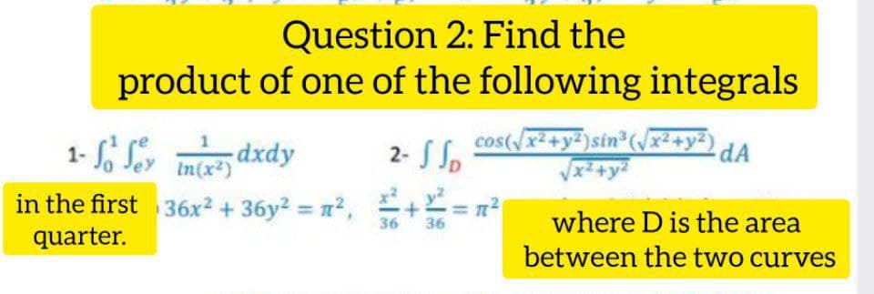 Question 2: Find the
product of one of the following integrals
dxdy
2- S So
cos(/x²+y²)sin (Jx²+y²)
1-
In(x²)
in the first 36x² + 36y2 = n²,
+ = n?
where D is the area
between the two curves
36
36
quarter.
