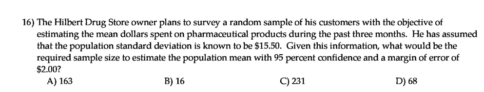The Hilbert Drug Store owner plans to survey a random sample of his customers with the objective of
estimating the mean dollars spent on pharmaceutical products during the past three months. He has assumed
that the population standard deviation is known to be $15.50. Given this information, what would be the
required sample size to estimate the population mean with 95 percent confidence and a margin of error of
$2.00?
A) 163
В) 16
C) 231
D) 68
